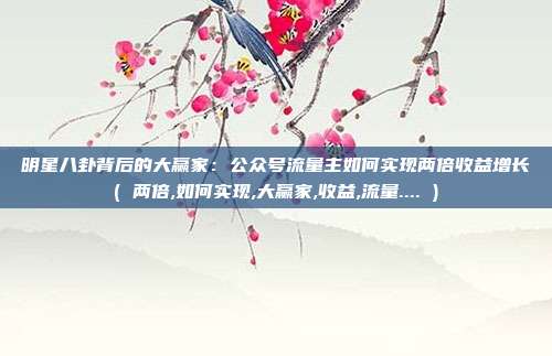 明星八卦背后的大赢家：公众号流量主如何实现两倍收益增长( 两倍,如何实现,大赢家,收益,流量.... )