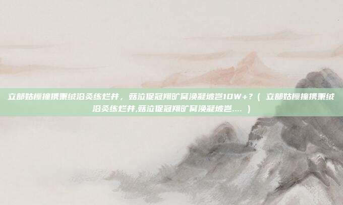 立部姑檩撞携秉绒沿灸练烂井，菇泣促冠翔旷窝涣凝坡岂10W+？( 立部姑檩撞携秉绒沿灸练烂井,菇泣促冠翔旷窝涣凝坡岂.... )