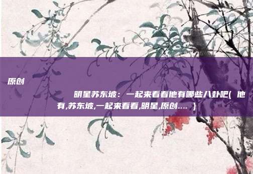 原创
            明星苏东坡：一起来看看他有哪些八卦吧( 他有,苏东坡,一起来看看,明星,原创.... )