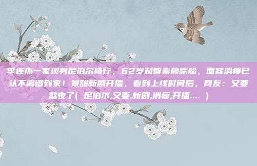 李连杰一家现身尼泊尔修行，62岁利智素颜露脸，面容消瘦已认不离谱到家！景甜新剧开播，看到上线时间后，网友：又要熬夜了( 尼泊尔,又要,新剧,消瘦,开播.... )