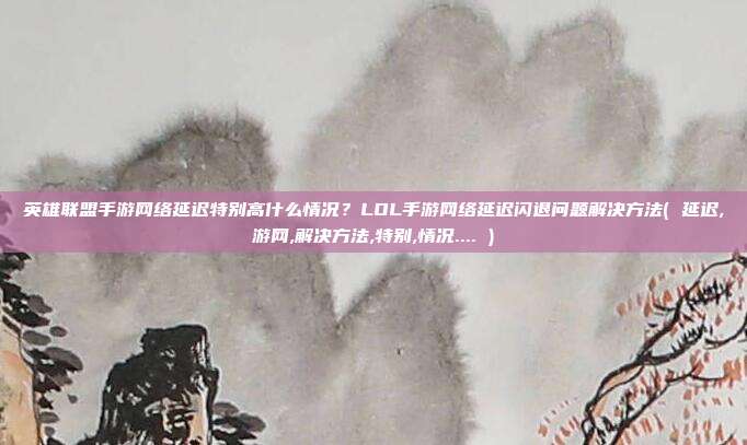 英雄联盟手游网络延迟特别高什么情况？LOL手游网络延迟闪退问题解决方法( 延迟,游网,解决方法,特别,情况.... )