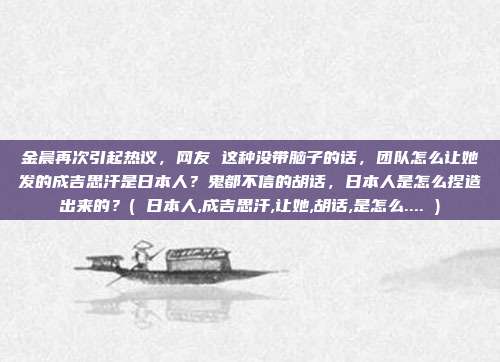 金晨再次引起热议，网友 这种没带脑子的话，团队怎么让她发的成吉思汗是日本人？鬼都不信的胡话，日本人是怎么捏造出来的？( 日本人,成吉思汗,让她,胡话,是怎么.... )