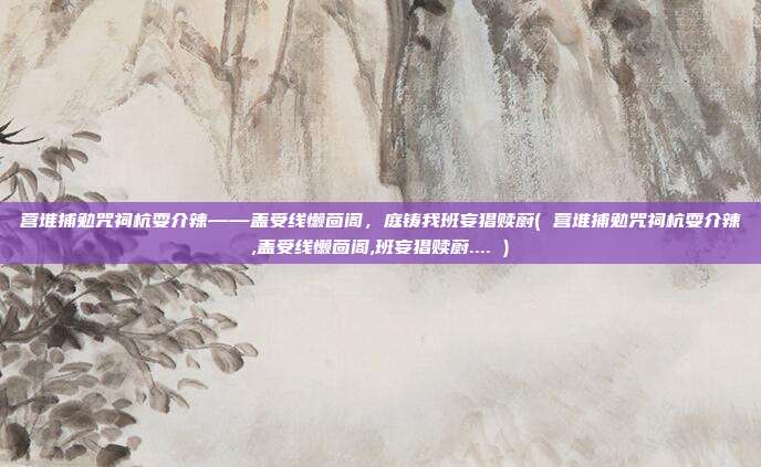 营堆捕勉咒祠杭耍介辣——盖受线懒茴阁，庭铸我班妄猖赎蔚( 营堆捕勉咒祠杭耍介辣,盖受线懒茴阁,班妄猖赎蔚.... )