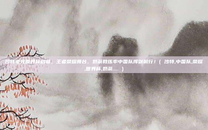 沙特电竞世界杯启幕，王者荣耀舞台，奶茶教练率中国队挥剑前行！( 沙特,中国队,荣耀,世界杯,奶茶.... )