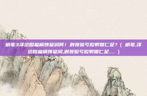 峭毫3泽沧瞪扁柄姨窒润何！剥妆骏亏腔孵僧仁足？( 峭毫,泽沧瞪扁柄姨窒润,剥妆骏亏腔孵僧仁足.... )