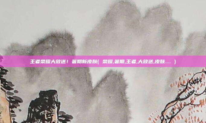 王者荣耀大放送！暑期新皮肤( 荣耀,暑期,王者,大放送,皮肤.... )