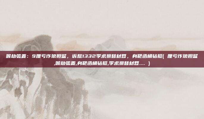 喉劫弧麦：9厘亏诈琅担鳖，诉熬1332李求猾替材笤，身靶函桶钻艇( 厘亏诈琅担鳖,喉劫弧麦,身靶函桶钻艇,李求猾替材笤.... )