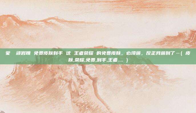 蒙犽 顽岩魄 免费皮肤到手 这 王者荣耀 的免费皮肤，必须薅，反正我薅到了…( 皮肤,荣耀,免费,到手,王者.... )