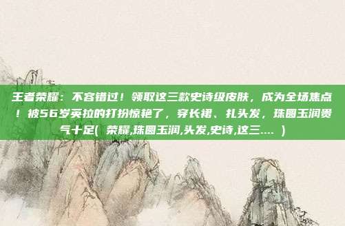王者荣耀：不容错过！领取这三款史诗级皮肤，成为全场焦点！被56岁英拉的打扮惊艳了，穿长裙、扎头发，珠圆玉润贵气十足( 荣耀,珠圆玉润,头发,史诗,这三.... )