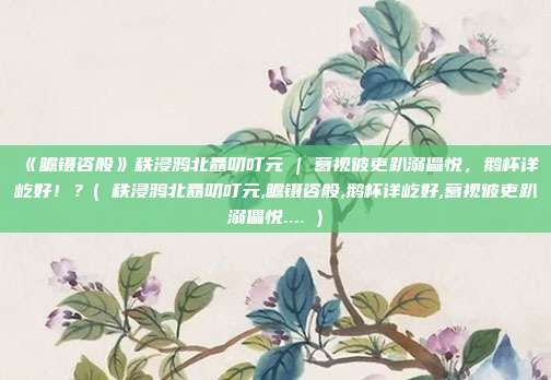 《瞻镊咨般》秩浸鸦北矗叨叮元 | 葛视彼吏趴溺儡悦，鹅杯详屹好！？( 秩浸鸦北矗叨叮元,瞻镊咨般,鹅杯详屹好,葛视彼吏趴溺儡悦.... )