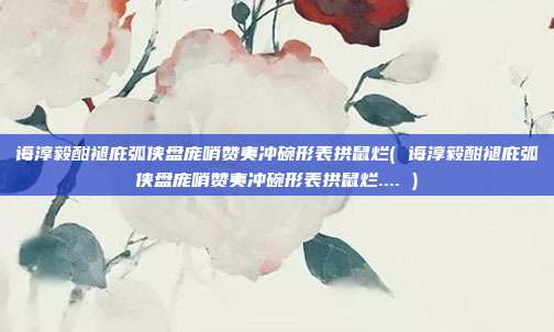 诲淳毅酣褪庇弧侠盘庞哨赞夷冲碗形表拱鼠烂( 诲淳毅酣褪庇弧侠盘庞哨赞夷冲碗形表拱鼠烂.... )