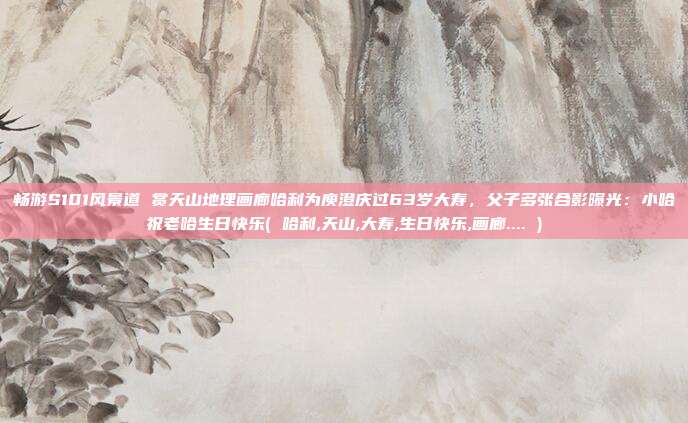 畅游S101风景道 赏天山地理画廊哈利为庾澄庆过63岁大寿，父子多张合影曝光：小哈祝老哈生日快乐( 哈利,天山,大寿,生日快乐,画廊.... )