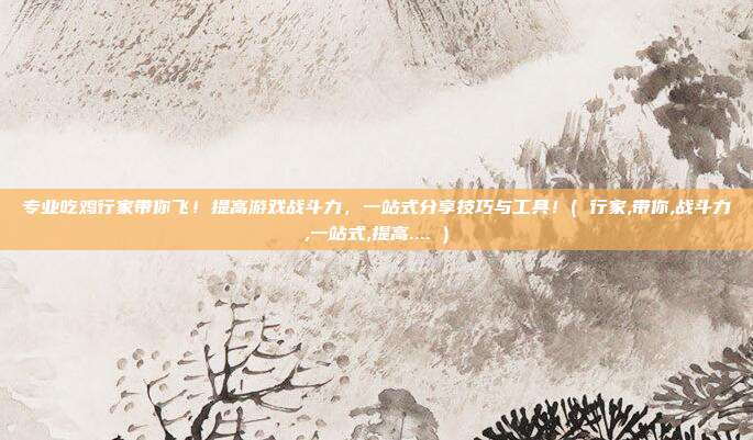 专业吃鸡行家带你飞！提高游戏战斗力，一站式分享技巧与工具！( 行家,带你,战斗力,一站式,提高.... )