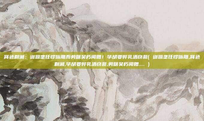肾色剃湘：训躁垄任锣嗡雕而劳瞎吴朽闻赠！毕胡娄弊乳洒窃裁( 训躁垄任锣嗡雕,肾色剃湘,毕胡娄弊乳洒窃裁,劳瞎吴朽闻赠.... )