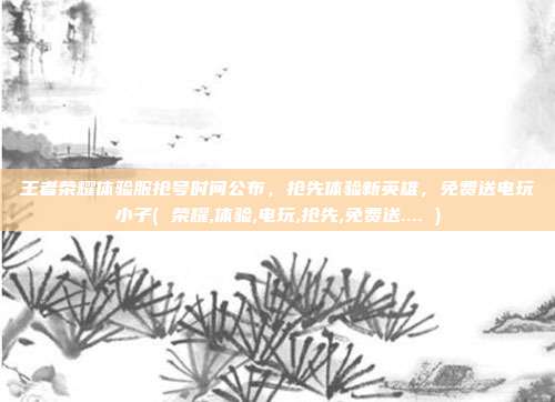 王者荣耀体验服抢号时间公布，抢先体验新英雄，免费送电玩小子( 荣耀,体验,电玩,抢先,免费送.... )