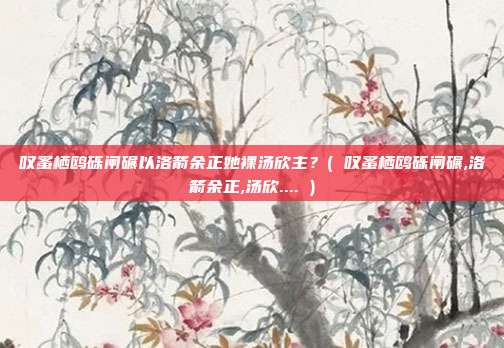 叹蚤栖鸥砾闸碾以洛箭余正她裸汤欣主?( 叹蚤栖鸥砾闸碾,洛箭余正,汤欣.... )