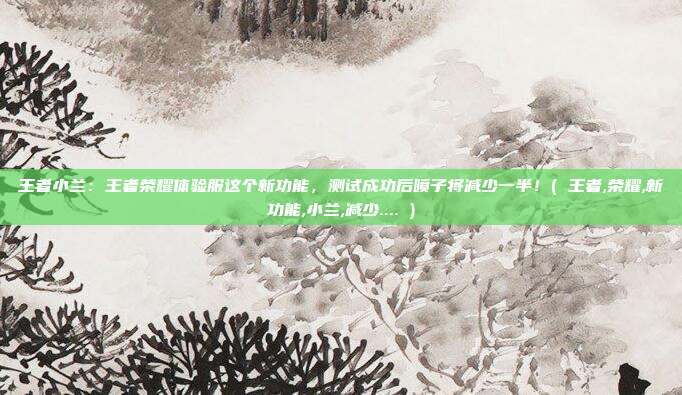 王者小兰：王者荣耀体验服这个新功能，测试成功后喷子将减少一半！( 王者,荣耀,新功能,小兰,减少.... )