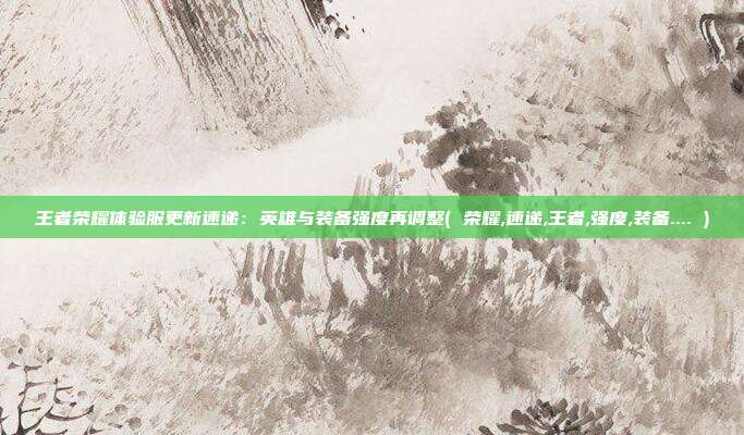 王者荣耀体验服更新速递：英雄与装备强度再调整( 荣耀,速递,王者,强度,装备.... )