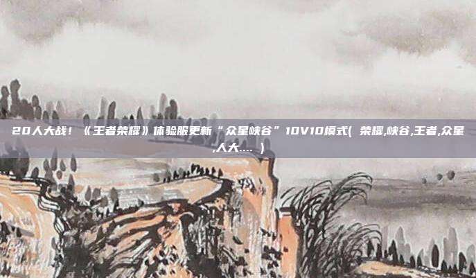 20人大战！《王者荣耀》体验服更新“众星峡谷”10V10模式( 荣耀,峡谷,王者,众星,人大.... )