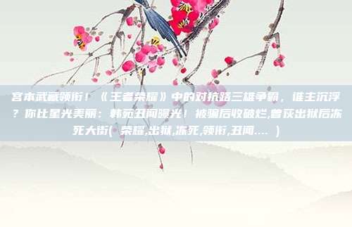 宫本武藏领衔!《王者荣耀》中的对抗路三雄争霸,谁主沉浮?你比星光美丽:韩苑丑闻曝光!被骗后收破烂,曾荻出狱后冻死大街( 荣耀,出狱,冻死,领衔,丑闻.... )